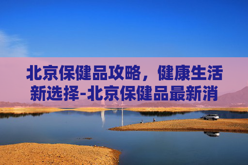 北京保健品攻略,健康生活新选择-北京保健品最新消息 北京保健品攻略,健康生活新选择-北京保健品最新消息