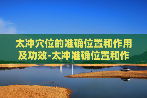 太冲穴位的准确位置和作用及功效-太冲准确位置和作用与功效 太冲穴位的准确位置和作用及功效-太冲准确位置和作用与功效