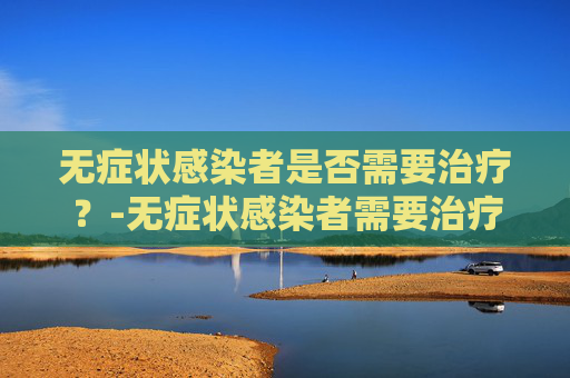 无症状感染者是否需要治疗?-无症状感染者需要治疗吗?能否居家隔离?专家解读 无症状感染者是否需要治疗?-无症状感染者需要治疗吗?能否居家隔离?专家解读