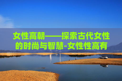 女性高朝——探索古代女性的时尚与智慧-女性性高有什么症状 女性高朝——探索古代女性的时尚与智慧-女性性高有什么症状