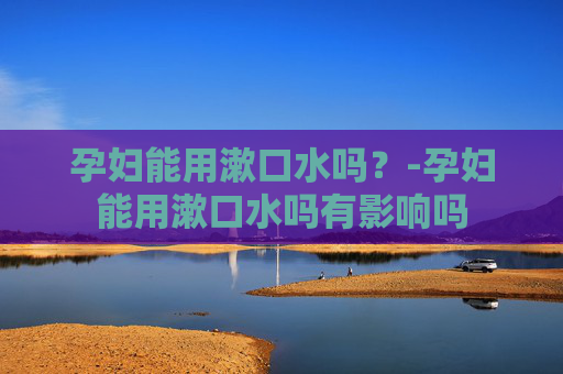 孕妇能用漱口水吗?-孕妇能用漱口水吗有影响吗 孕妇能用漱口水吗?-孕妇能用漱口水吗有影响吗