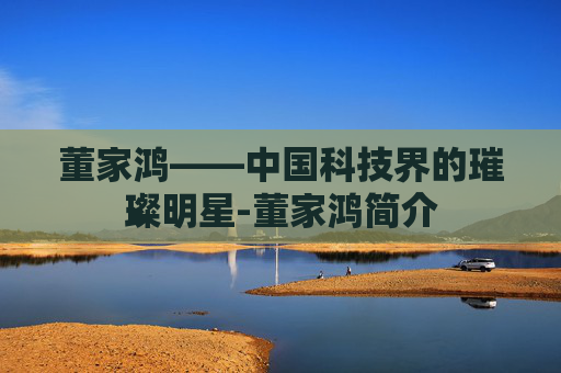 董家鸿——中国科技界的璀璨明星-董家鸿简介 董家鸿——中国科技界的璀璨明星-董家鸿简介