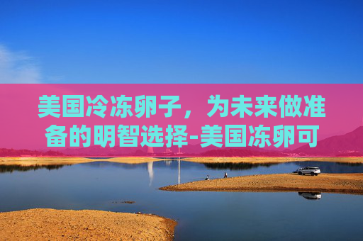 美国冷冻卵子,为未来做准备的明智选择-美国冻卵可以保存多久 美国冷冻卵子,为未来做准备的明智选择-美国冻卵可以保存多久