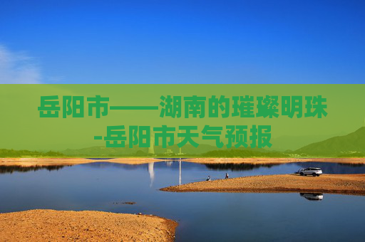 岳阳市——湖南的璀璨明珠-岳阳市天气预报 岳阳市——湖南的璀璨明珠-岳阳市天气预报