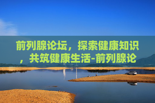前列腺论坛,探索健康知识,共筑健康生活-前列腺论坛坛 前列腺论坛,探索健康知识,共筑健康生活-前列腺论坛坛