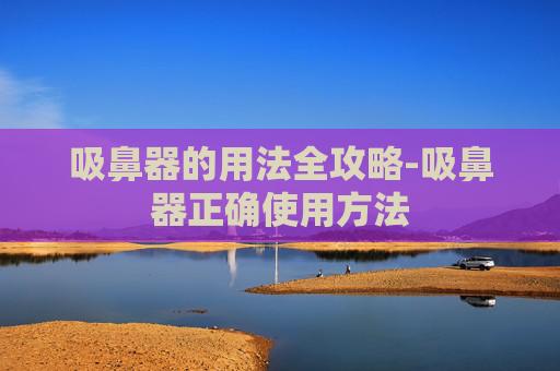 吸鼻器的用法全攻略-吸鼻器正确使用方法 吸鼻器的用法全攻略-吸鼻器正确使用方法