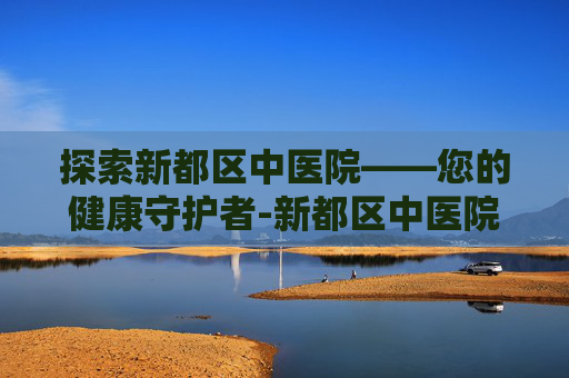 探索新都区中医院——您的健康守护者-新都区中医院电话 探索新都区中医院——您的健康守护者-新都区中医院电话
