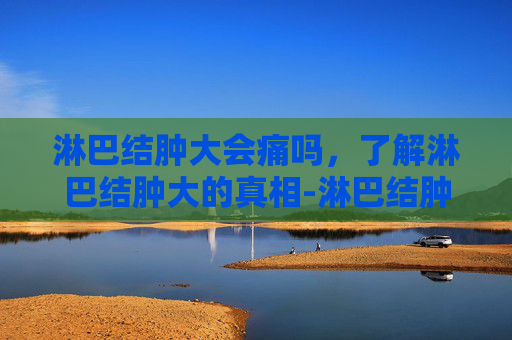 淋巴结肿大会痛吗,了解淋巴结肿大的真相-淋巴结肿大会痛吗 艾滋病 淋巴结肿大会痛吗,了解淋巴结肿大的真相-淋巴结肿大会痛吗 艾滋病