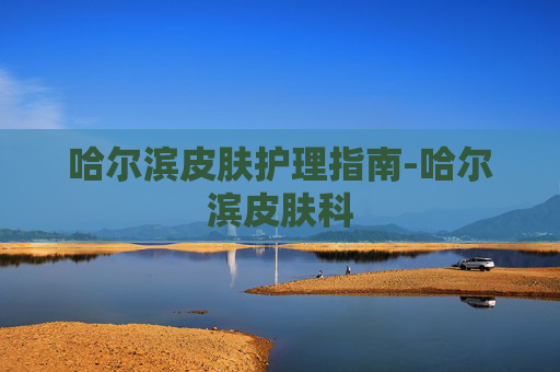 哈尔滨皮肤护理指南-哈尔滨皮肤科 哈尔滨皮肤护理指南-哈尔滨皮肤科
