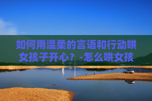 如何用温柔的言语和行动哄女孩子开心?-怎么哄女孩子不生气 如何用温柔的言语和行动哄女孩子开心?-怎么哄女孩子不生气