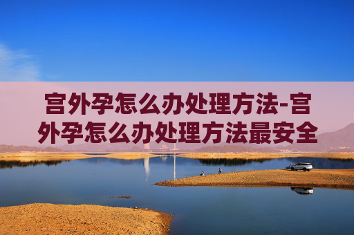 宫外孕怎么办处理方法-宫外孕怎么办处理方法最安全 宫外孕怎么办处理方法-宫外孕怎么办处理方法最安全