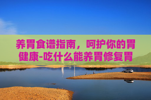 养胃食谱指南,呵护你的胃健康-吃什么能养胃修复胃黏膜 养胃食谱指南,呵护你的胃健康-吃什么能养胃修复胃黏膜