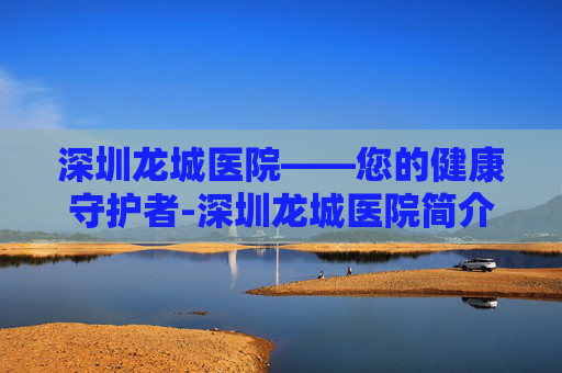 深圳龙城医院——您的健康守护者-深圳龙城医院简介 深圳龙城医院——您的健康守护者-深圳龙城医院简介
