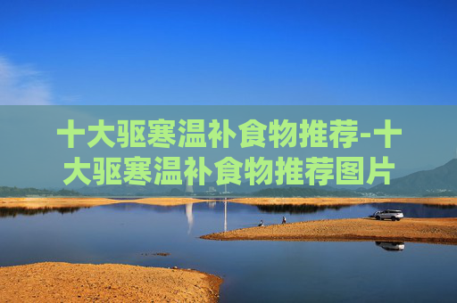 十大驱寒温补食物推荐-十大驱寒温补食物推荐图片 十大驱寒温补食物推荐-十大驱寒温补食物推荐图片