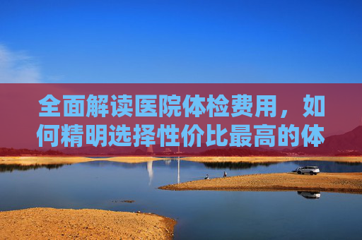 全面解读医院体检费用,如何精明选择性价比最高的体检套餐-医院体检多少钱一次男性 全面解读医院体检费用,如何精明选择性价比最高的体检套餐-医院体检多少钱一次男性