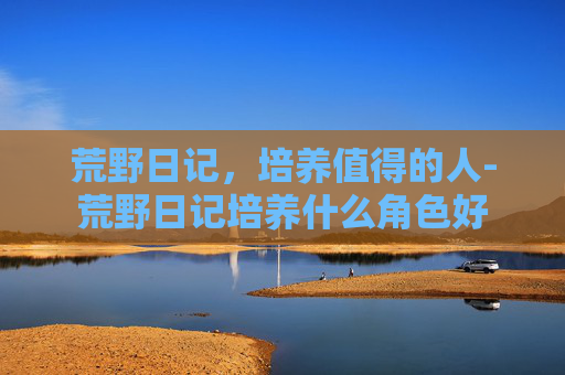 荒野日记，培养值得的人-荒野日记培养什么角色好