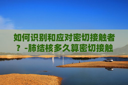 如何识别和应对密切接触者?-肺结核多久算密切接触者 如何识别和应对密切接触者?-肺结核多久算密切接触者