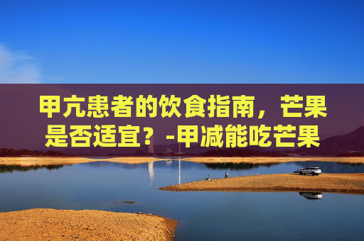 甲亢患者的饮食指南,芒果是否适宜?-甲减能吃芒果吗女性 甲亢患者的饮食指南,芒果是否适宜?-甲减能吃芒果吗女性