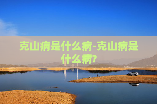 克山病是什么病-克山病是什么病? 克山病是什么病-克山病是什么病?