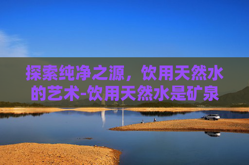 探索纯净之源,饮用天然水的艺术-饮用天然水是矿泉水吗 探索纯净之源,饮用天然水的艺术-饮用天然水是矿泉水吗