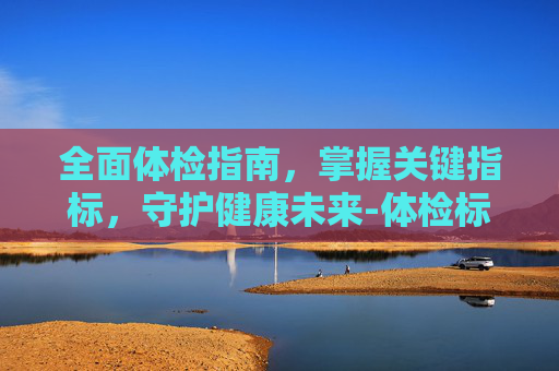 全面体检指南,掌握关键指标,守护健康未来-体检标准通用标准 全面体检指南,掌握关键指标,守护健康未来-体检标准通用标准