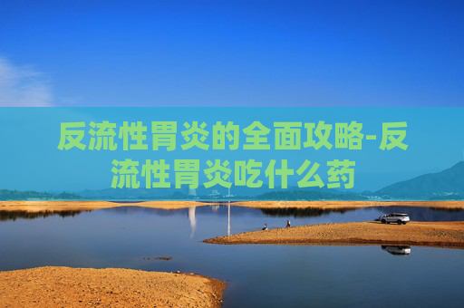 反流性胃炎的全面攻略-反流性胃炎吃什么药 反流性胃炎的全面攻略-反流性胃炎吃什么药