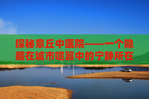 探秘章丘中医院——一个隐藏在城市喧嚣中的宁静所在-章丘中医院官网 探秘章丘中医院——一个隐藏在城市喧嚣中的宁静所在-章丘中医院官网