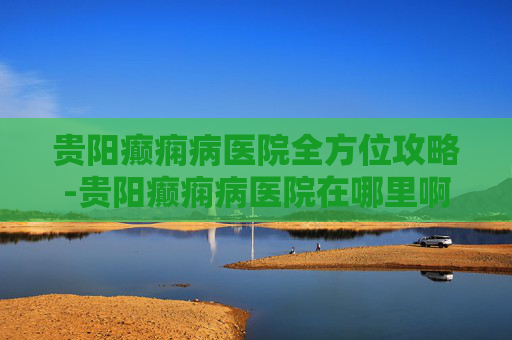 贵阳癫痫病医院全方位攻略-贵阳癫痫病医院在哪里啊 贵阳癫痫病医院全方位攻略-贵阳癫痫病医院在哪里啊