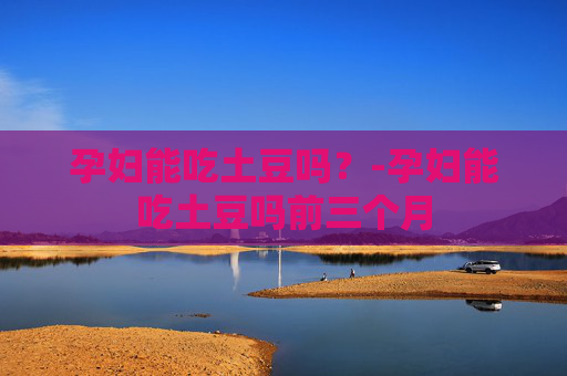 孕妇能吃土豆吗?-孕妇能吃土豆吗前三个月 孕妇能吃土豆吗?-孕妇能吃土豆吗前三个月