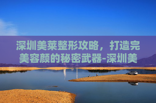 深圳美莱整形攻略,打造完美容颜的秘密武器-深圳美莱整形医院招人 深圳美莱整形攻略,打造完美容颜的秘密武器-深圳美莱整形医院招人
