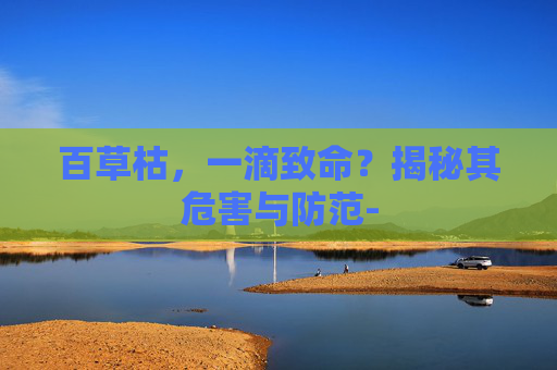 百草枯,一滴致命?揭秘其危害与防范- 百草枯,一滴致命?揭秘其危害与防范-