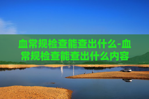 血常规检查能查出什么-血常规检查能查出什么内容 血常规检查能查出什么-血常规检查能查出什么内容