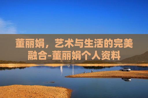 董丽娟,艺术与生活的完美融合-董丽娟个人资料 董丽娟,艺术与生活的完美融合-董丽娟个人资料