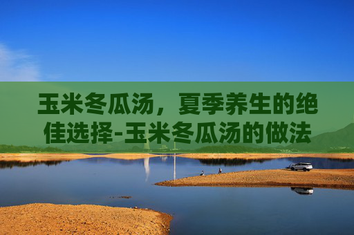 玉米冬瓜汤,夏季养生的绝佳选择-玉米冬瓜汤的做法 玉米冬瓜汤,夏季养生的绝佳选择-玉米冬瓜汤的做法