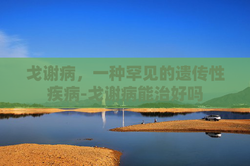 戈谢病,一种罕见的遗传性疾病-戈谢病能治好吗 戈谢病,一种罕见的遗传性疾病-戈谢病能治好吗