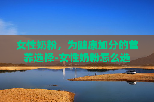 女性奶粉,为健康加分的营养选择-女性奶粉怎么选 女性奶粉,为健康加分的营养选择-女性奶粉怎么选