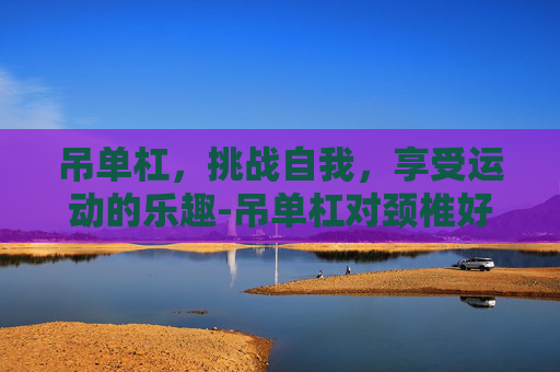 吊单杠,挑战自我,享受运动的乐趣-吊单杠对颈椎好吗 吊单杠,挑战自我,享受运动的乐趣-吊单杠对颈椎好吗