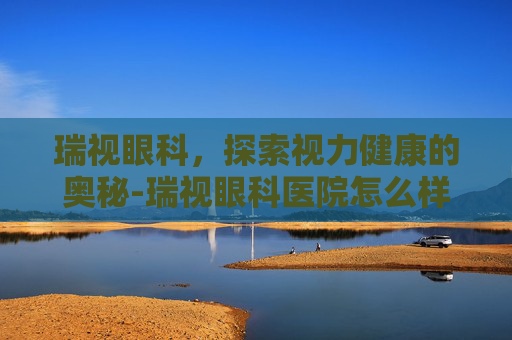 瑞视眼科,探索视力健康的奥秘-瑞视眼科医院怎么样 瑞视眼科,探索视力健康的奥秘-瑞视眼科医院怎么样