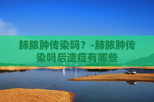 肺脓肿传染吗?-肺脓肿传染吗后遗症有哪些 肺脓肿传染吗?-肺脓肿传染吗后遗症有哪些