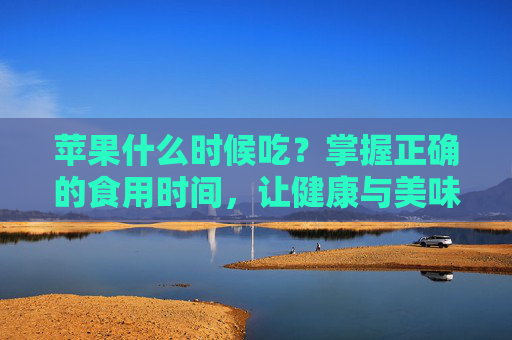 苹果什么时候吃?掌握正确的食用时间,让健康与美味同行!-苹果什么时候吃最好? 苹果什么时候吃?掌握正确的食用时间,让健康与美味同行!-苹果什么时候吃最好?
