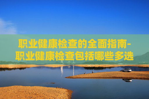 职业健康检查的全面指南-职业健康检查包括哪些多选题 职业健康检查的全面指南-职业健康检查包括哪些多选题