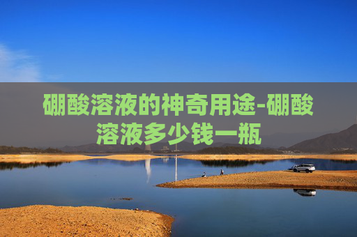 硼酸溶液的神奇用途-硼酸溶液多少钱一瓶 硼酸溶液的神奇用途-硼酸溶液多少钱一瓶