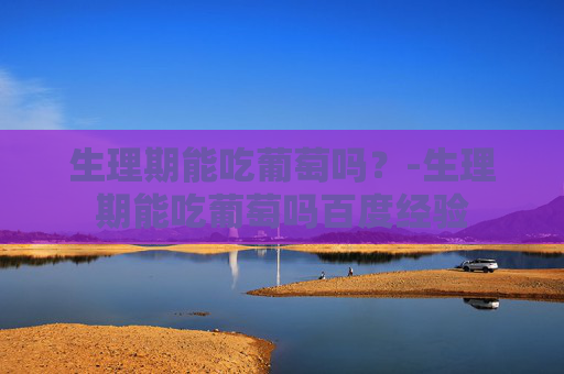 生理期能吃葡萄吗?-生理期能吃葡萄吗百度经验 生理期能吃葡萄吗?-生理期能吃葡萄吗百度经验