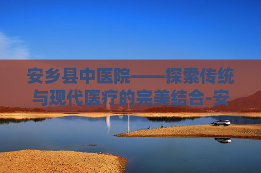 安乡县中医院——探索传统与现代医疗的完美结合-安乡县中医院是几级医院 安乡县中医院——探索传统与现代医疗的完美结合-安乡县中医院是几级医院