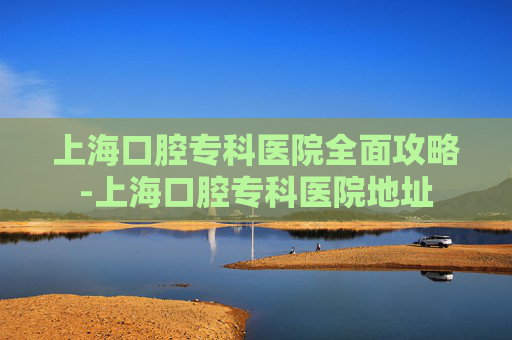 上海口腔专科医院全面攻略-上海口腔专科医院地址 上海口腔专科医院全面攻略-上海口腔专科医院地址