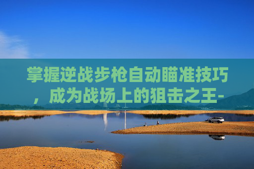 掌握逆战步枪自动瞄准技巧，成为战场上的狙击之王-逆战自动射击