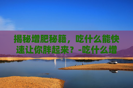 揭秘增肥秘籍,吃什么能快速让你胖起来?-吃什么增肥最快最容易胖 揭秘增肥秘籍,吃什么能快速让你胖起来?-吃什么增肥最快最容易胖