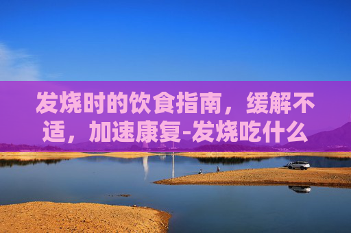 发烧时的饮食指南,缓解不适,加速康复-发烧吃什么水果 发烧时的饮食指南,缓解不适,加速康复-发烧吃什么水果