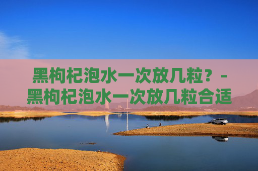 黑枸杞泡水一次放几粒?-黑枸杞泡水一次放几粒合适 黑枸杞泡水一次放几粒?-黑枸杞泡水一次放几粒合适