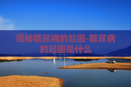 揭秘糖尿病的起因-糖尿病的起因是什么 揭秘糖尿病的起因-糖尿病的起因是什么